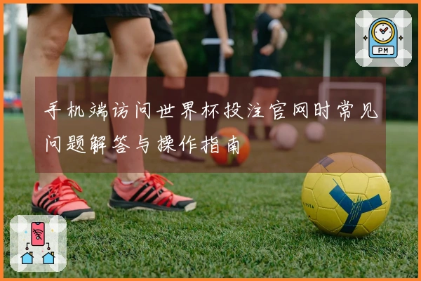 手机端访问世界杯投注官网时常见问题解答与操作指南