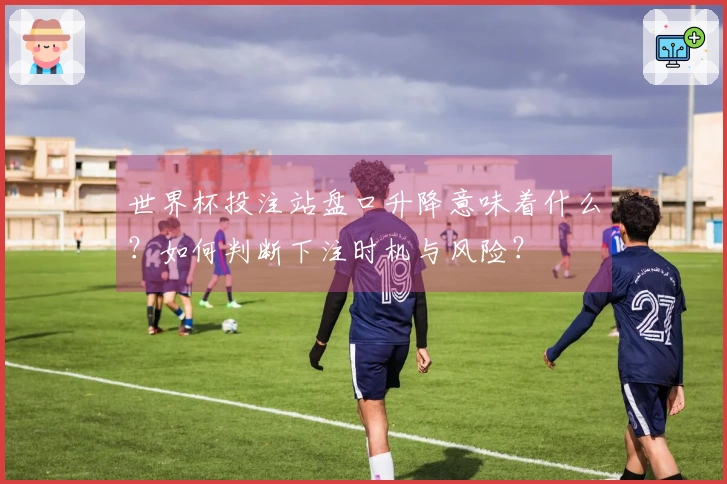 世界杯投注站盘口升降意味着什么？如何判断下注时机与风险？