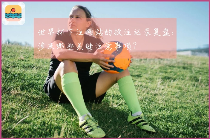 世界杯下注网站的投注记录复盘，涉及哪些关键注意事项？